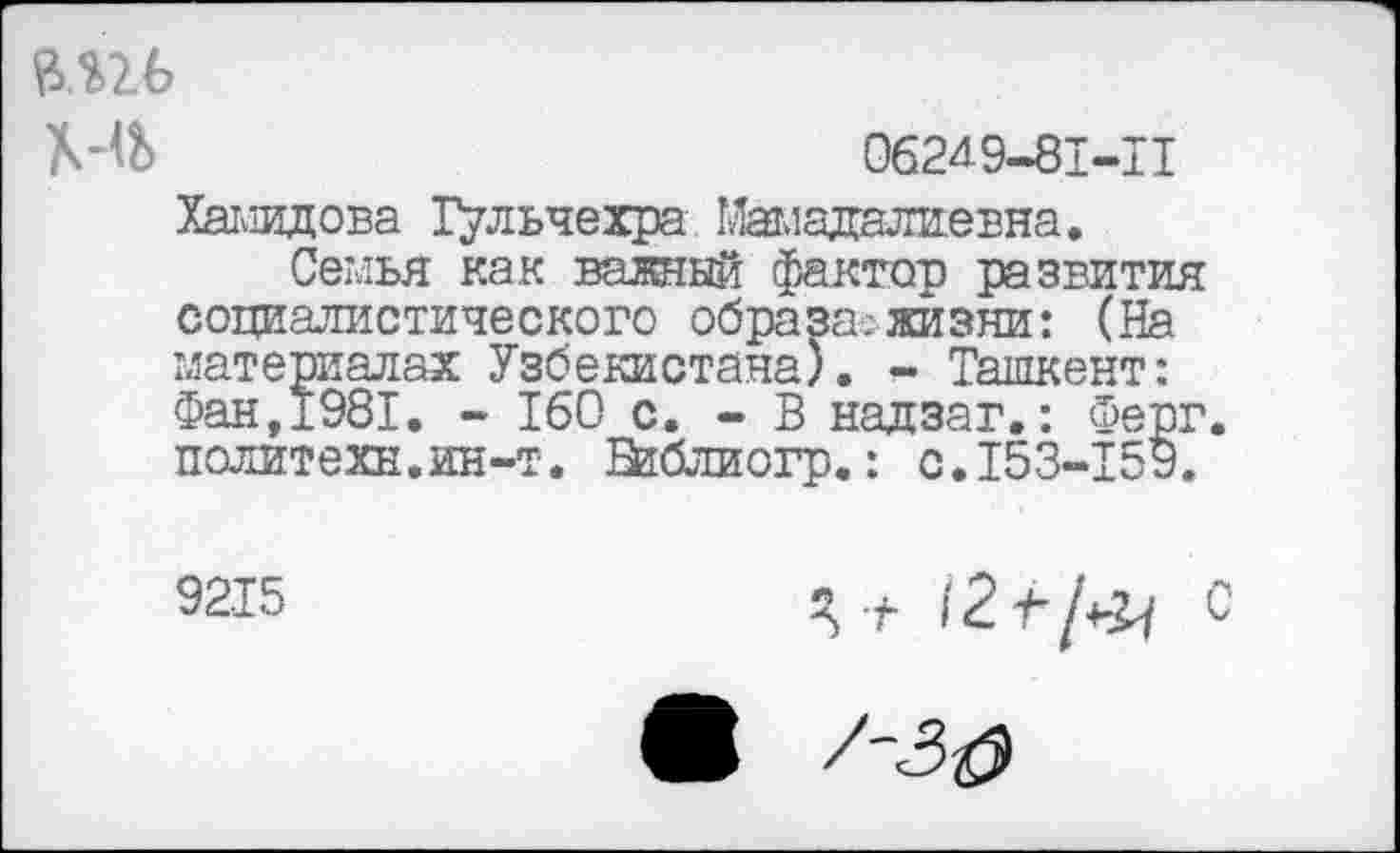 ﻿мгь
МЬ	062^9-81-11
Халидова Тульчехра Мамадалиевна.
Семья как важный фактор развития социалистического образа.-жизни: (На материалах Узбекистана). - Ташкент: Фан,1981. - 160 с. - В надзаг.: Ферг политехи.ин-т. Шблиогр.: с.153-159.
9215
Я + 12+/*^